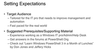 Setting Expectations
• Target Audience
– Tailored for the IT pro that needs to improve management and
automation
– Fast paced for the real world

• Suggested Prerequisites/Supporting Material
– Experience working as a Windows IT pro/Admin/Help Desk
– Get answers in the forums at PowerShell.Org
– Check out “Learn Windows PowerShell 3 in a Month of Lunches”
by Don Jones and Jeffery Hicks

 