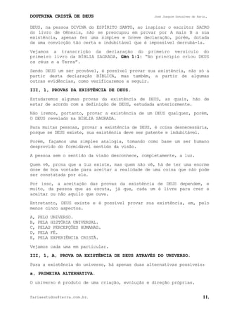 DOUTRINA CRISTÃ DE DEUS José Joaquim Gonçalves de Faria.
fariaestudos@terra.com.br. 11.
DEUS, na pessoa DIVINA do ESPÍRITO SANTO, ao inspirar o escritor SACRO
do livro de Gênesis, não se preocupou em provar por A mais B a sua
existência, apenas fez uma simples e breve declaração, porém, dotada
de uma convicção tão certa e indubitável que é impossível derrubá-la.
Vejamos a transcrição da declaração do primeiro versículo do
primeiro livro da BÍBLIA SAGRADA, Gên¨1:1: “No princípio criou DEUS
os céus e a Terra”.
Sendo DEUS um ser provável, é possível provar sua existência, não só a
partir desta declaração BÍBLICA, mas também, a partir de algumas
outras evidências, como verificaremos a seguir.
III, 1, PROVAS DA EXISTÊNCIA DE DEUS.
Estudaremos algumas provas da existência de DEUS, as quais, hão de
estar de acordo com a definição de DEUS, estudada anteriormente.
Não iremos, portanto, provar a existência de um DEUS qualquer, porém,
O DEUS revelado na BÍBLIA SAGRADA.
Para muitas pessoas, provar a existência de DEUS, é coisa desnecessária,
porque se DEUS existe, sua existência deve ser patente e indubitável.
Porém, façamos uma simples analogia, tomando como base um ser humano
desprovido do formidável sentido da visão.
A pessoa sem o sentido da visão desconhece, completamente, a luz.
Quem vê, prova que a luz existe, mas quem não vê, há de ter uma enorme
dose de boa vontade para aceitar a realidade de uma coisa que não pode
ser constatada por ele.
Por isso, a aceitação das provas da existência de DEUS dependem, e
muito, da pessoa que as escuta, já que, cada um é livre para crer e
aceitar ou não aquilo que ouve.
Entretanto, DEUS existe e é possível provar sua existência, em, pelo
menos cinco aspectos.
A, PELO UNIVERSO.
B, PELA HISTÓRIA UNIVERSAL.
C, PELAS PERCEPÇÕES HUMANAS.
D, PELA FÉ.
E, PELA EXPERIÊNCIA CRISTÃ.
Vejamos cada uma em particular.
III, 1, A, PROVA DA EXISTÊNCIA DE DEUS ATRAVÉS DO UNIVERSO.
Para a existência do universo, há apenas duas alternativas possíveis:
a, PRIMEIRA ALTERNATIVA.
O universo é produto de uma criação, evolução e direção próprias.
 