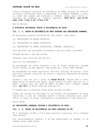DOUTRINA CRISTÃ DE DEUS José Joaquim Gonçalves de Faria.
fariaestudos@terra.com.br. 14.
O maior monumento da prova da existência de DEUS, através da história
universal, preservado entre a humanidade, é a BÍBLIA SAGRADA, a qual,
ao longo dos tempos tem modelado e mudado, sempre para melhor, a
natureza de inúmeras e inúmeras pessoas, Prov¨30:5; Luc¨11:28;
João¨5:24; 1ªCor¨1:18; 2ªTim¨3:16.
Não há dúvida:
A HISTÓRIA UNIVERSAL PROVA A EXISTÊNCIA DE DEUS.
III, 1, C, PROVA DA EXISTÊNCIA DE DEUS ATRAVÉS DAS PERCEPÇÕES HUMANAS.
As percepções humanas acontecem em, pelo menos, três áreas:
01, PERCEPÇÕES DO MUNDO OBJETIVO.
02, PERCEPÇÕES DO MUNDO SUBJETIVO.
03, PERCEPÇÕES DO MUNDO ESPIRITUAL (TAMBÉM, OBJETIVO).
Para que haja uma percepção é necessário que haja algo a perceber.
Ninguém percebe o que não existe.
Pensemos numa coisa que não existe¨!
Como foi tal pensamento¨?
As percepções do mundo objetivo e as do mundo subjetivo, ninguém
coloca dúvida, já que aquelas todos podem ver, estas todos sentem.
As percepções do mundo espiritual são mais difíceis de provar, visto
que estas poderão acontecer em níveis e aspectos diferentes de pessoa
para pessoa.
Vejamos o que nos diz o autor do Salmo¨42:1-2, “Assim como o cervo
brama pelas correntes das águas, assim suspira a minha alma por ti, ó
DEUS! a minha alma tem sede de DEUS, do DEUS vivo”. Vejamos também
Davi, Sal¨63:1 “A minha alma tem sede de ti”.
É verdade que os salmistas fazem parte do povo de DEUS.
Porém, em virtude da realidade do ser humano ter percepções do mundo
espiritual, é que são formadas tantas e tantas religiões pelo mundo
afora, as quais já foram, rapidamente, consideradas no item anterior.
Assim sendo:
AS PERCEPÇÕES HUMANAS PROVAM A EXISTÊNCIA DE DEUS.
III, 1, D, PROVA DA EXISTÊNCIA DE DEUS ATRAVÉS DA FÉ.
Fé é confiança, porém, a fé é mais precisa e preciosa, se a tivermos
como certeza.
Nos relacionamentos humanos, a fé que depositamos em alguém, ou em
alguma coisa, pode falhar.
 