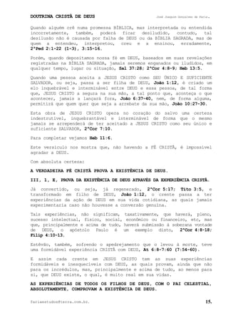DOUTRINA CRISTÃ DE DEUS José Joaquim Gonçalves de Faria.
fariaestudos@terra.com.br. 15.
Quando alguém crê numa promessa BÍBLICA, mas interpretada ou entendida
incorretamente, também, poderá ficar desiludido, contudo, tal
desilusão não é causada por falha de DEUS ou da BÍBLIA SAGRADA, mas de
quem a entendeu, interpretou, creu e a ensinou, erradamente,
2ªPed¨2:1-22¨(1-3), 3:15-16.
Porém, quando depositamos nossa fé em DEUS, baseados em suas revelações
registradas na BÍBLIA SAGRADA, jamais seremos enganados ou iludidos, em
qualquer tempo, lugar ou situação, Sal¨37:28; 2ªCor¨4:8-9; Heb¨13:5.
Quando uma pessoa aceita a JESUS CRISTO como SEU ÚNICO E SUFICIENTE
SALVADOR, ou seja, passa a ser filha de DEUS, João¨1:12, é criado um
elo inquebrável e interminável entre DEUS e essa pessoa, de tal forma
que, JESUS CRISTO a segura na sua mão, a tal ponto que, aconteça o que
acontecer, jamais a lançará fora, João¨6:37-40, nem, de forma alguma,
permitirá que quem quer que seja a arrebate da sua mão, João¨10:27-30.
Esta obra de JESUS CRISTO opera no coração do salvo uma certeza
indestrutível, inquebrantável e interminável de forma que o mesmo
jamais se arrependerá de ter aceitado a JESUS CRISTO como seu único e
suficiente SALVADOR, 2ªCor¨7:10.
Para completar vejamos Heb¨11:6.
Este versículo nos mostra que, não havendo a FÉ CRISTÃ, é impossível
agradar a DEUS.
Com absoluta certeza:
A VERDADEIRA FÉ CRISTÃ PROVA A EXISTÊNCIA DE DEUS.
III, 1, E, PROVA DA EXISTÊNCIA DE DEUS ATRAVÉS DA EXPERIÊNCIA CRISTÃ.
Já convertido, ou seja, já regenerado, 2ªCor¨5:17; Tito¨3:5, e
transformado em filho de DEUS, João¨1:12, o crente passa a ter
experiências da ação de DEUS em sua vida cotidiana, as quais jamais
experimentaria caso não houvesse a conversão genuína.
Tais experiências, não significam, taxativamente, que haverá, pleno,
sucesso intelectual, físico, social, econômico ou financeiro, etc, mas
que, principalmente e acima de tudo, haverá submissão à soberana vontade
de DEUS, o apóstolo Paulo é um exemplo disto, 2ªCor¨4:8-18;
Filip¨4:10-13.
Estêvão, também, sofrendo o apedrejamento que o levou à morte, teve
uma formidável experiência CRISTÃ com DEUS, At¨6:8-7:60¨(7:54-60).
E assim cada crente em JESUS CRISTO tem as suas experiências
formidáveis e inesquecíveis com DEUS, as quais provam, ainda que não
para os incrédulos, mas, principalmente e acima de tudo, ao menos para
si, que DEUS existe, o qual, é muito real em sua vidas.
AS EXPERIÊNCIAS DE TODOS OS FILHOS DE DEUS, COM O PAI CELESTIAL,
ABSOLUTAMENTE, COMPROVAM A EXISTÊNCIA DE DEUS.
 
