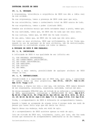 DOUTRINA CRISTÃ DE DEUS José Joaquim Gonçalves de Faria.
fariaestudos@terra.com.br. 19.
IV, 1, D, UNIDADE.
A onipresença, onisciência e onipotência de DEUS nos dão a idéia real
da sua unidade.
Na sua onipresença, temos a presença de DEUS onde quer que seja.
Na sua onisciência, temos o conhecimento total de DEUS acerca de tudo.
Na sua onipotência, temos o poder ilimitado DEUS.
Somados aos atributos morais que serão estudados daqui a pouco, vemos que.
Na sua santidade, temos que, em DEUS não há nada que não seja santo.
Na sua justiça, temos que, em DEUS não há nada injusto.
No seu amor, temos que, em DEUS não há nada que não seja amor.
Com todos os seus atributos, DEUS age uniformemente, de tal forma que,
quando no uso de qualquer um de seus atributos, não há neutralização,
diminuição ou contradição alguma com todos os demais.
A UNIDADE DE DEUS É SEM PARALELO.
IV, 1, E, INFINIDADE.
A infinidade de DEUS é sua qualidade de ser infinito em:
01, SUA PRESENÇA (ONIPRESENÇA).
02, SEU CONHECIMENTO (ONISCIÊNCIA).
03, SEU PODER (ONIPOTÊNCIA).
04, SUA SANTIDADE.
05, SUA JUSTIÇA.
06, SEU AMOR.
Não há, a mais remota, possibilidade de qualquer atributo de DEUS
chegar ao fim.
IV, 1, F, IMUTABILIDADE.
Imutabilidade é a capacidade que só DEUS tem, qual seja, a capacidade
de jamais mudar os seus propósitos, Sal¨33:11, 102:27; Rom¨11:29;
Heb¨13:8; Tiago¨1:17.
Além disso, a lógica nos leva a crer que, com certeza, DEUS jamais deixará
de ser onipresente, onisciente, onipotente, santidade, justiça nem amor.
Há várias passagens BÍBLICAS que, em virtude de se referirem a arrependimento
de DEUS, aparentemente, contradizem a IMUTABILIDADE DE DEUS, Gên¨6:6−7;
Êx¨32:14; 1ºSam¨15:11, 35; 2ºSam¨24:16; Sal¨135:14; Jer¨15:6, 18:8, 10, 26:3,
13, 19; 42:10; Ez¨24:14; Joel¨2:13; Amós¨7:3, 6; Jonas¨3:9−10, 4:2; Zac¨8:14.
Porém, o arrependimento de DEUS é diferente do arrependimento humano.
Quando o homem se arrepende de alguma coisa é porque muda seu modo de
pensar por haver feito algo que não devia ter feito.
Depois dessa sua mudança, muda seu modo de agir.
Já o arrependimento de DEUS acontece apenas no modo de agir.
Isto em virtude de DEUS ser, totalmente, justo, por isso, não faz nada
errado que necessite de arrependimento semelhante ao do ser humano.
 