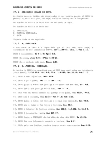 DOUTRINA CRISTÃ DE DEUS José Joaquim Gonçalves de Faria.
fariaestudos@terra.com.br. 20.
IV, 2, ATRIBUTOS MORAIS DE DEUS.
Atributos morais, também são encontrados no ser humano, porém, só DEUS os
possui, no mais alto grau, ou seja, num grau inatingível e insuperável.
Os atributos morais de DEUS mostram seu modo de agir.
Os atributos morais de DEUS são:
A, SANTIDADE.
B, JUSTIÇA (RETIDÃO).
C, AMOR.
Vejamos cada um em separado.
IV, 2, A, SANTIDADE.
A santidade de DEUS é a capacidade que só DEUS tem, qual seja, a
capacidade de ser totalmente SANTO, Lev¨11:44-45, 19:2; 1ªPed¨1:16.
DEUS é santíssimo, Is¨6:1-3; Apoc¨4:8.
DEUS não peca, João¨8:46; 2ªCor¨5:20-21.
DEUS não é tentado pelo mal, Tiago¨1:13.
IV, 2, B, JUSTIÇA, (RETIDÃO).
A justiça de DEUS é a capacidade que só DEUS tem, qual seja, ser totalmente
justo (reto), 2ºCrô¨12:6; Sal¨9:8, 50:6, 119:142; Jer¨33:16; Rom¨1:17.
01, DEUS é sem injustiça, Deut¨32:4.
02, DEUS é juiz justo, Sal¨7:11; Jer¨11:20.
03, DEUS julga o mundo com justiça e os povos com retidão, Sal¨9:8.
04, DEUS tem a sua justiça muito alta, Sal¨71:19.
05, DEUS tem seu trono baseado na justiça e no juízo, Sal¨89:14, 97:2.
06, DEUS não é injusto, Sal¨92:15; Rom¨9:14; Heb¨6:10.
07, DEUS julga o mundo com justiça e o povo com eqüidade, Sal¨98:9.
08, DEUS ama o juízo e faz juízo e justiça, Sal¨99:4.
09, DEUS é detentor de justiça eterna, Sal¨111:3, 119:142; Is¨51:6-8.
10, DEUS é totalmente justo, Sal¨145:17.
11, DEUS justo e SALVADOR não há além de mim, diz DEUS, Is¨45:21.
12, DEUS faz seu julgamento segundo a verdade, Rom¨2:2.
13, DEUS, pela sua justiça, condena todo o pecado com a morte, Rom¨6:23.
 