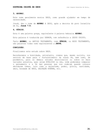 DOUTRINA CRISTÃ DE DEUS José Joaquim Gonçalves de Faria.
fariaestudos@terra.com.br. 25.
3, ADONAI.
Este nome geralmente mostra DEUS, como grande ajudador em tempo de
necessidade.
Josué, deu o nome de ADONAI A DEUS, após a derrota do povo Israelita
em Ai, Josué¨7:9.
4, KÚRIOS.
Esta é uma palavra grega, equivalente à palavra hebraica ADONAI.
Esta palavra é traduzida por SENHOR, com referência a JESUS CRISTO.
Tanto ADONAI, no ANTIGO TESTAMENTO, como KÚRIOS, no NOVO TESTAMENTO,
são palavras tidas como equivalentes a JEOVÁ.
CONCLUSÃO.
Finalizamos este estudo sobre DEUS.
Reconhecemos a brevidade, entretanto, cremos que, mesmo sucinto, nos
servirá de base para o fortalecimento da nossa fé, bem como, de
parâmetro, para os demais estudos doutrinários ou sobre os mais
variados assuntos, quer sejam BÍBLICOS ou não, onde poderemos comparar
o pensamento e a fé das pessoas que nos rodeiam quando conosco
abordarem temas, tais como a majestade, poder, glória, santidade,
amor, bondade de DEUS, SALVAÇÃO ETERNA, etc.
 