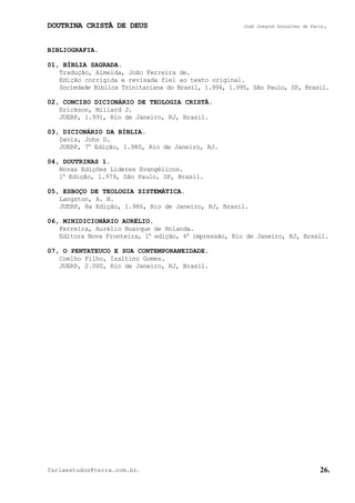 DOUTRINA CRISTÃ DE DEUS José Joaquim Gonçalves de Faria.
fariaestudos@terra.com.br. 26.
BIBLIOGRAFIA.
01, BÍBLIA SAGRADA.
Tradução, Almeida, João Ferreira de.
Edição corrigida e revisada fiel ao texto original.
Sociedade Bíblica Trinitariana do Brasil, 1.994, 1.995, São Paulo, SP, Brasil.
02, CONCISO DICIONÁRIO DE TEOLOGIA CRISTÃ.
Erickson, Millard J.
JUERP, 1.991, Rio de Janeiro, RJ, Brasil.
03, DICIONÁRIO DA BÍBLIA.
Davis, John D.
JUERP, 7a
Edição, 1.980, Rio de Janeiro, RJ.
04, DOUTRINAS 1.
Novas Edições Líderes Evangélicos.
1a
Edição, 1.979, São Paulo, SP, Brasil.
05, ESBOÇO DE TEOLOGIA SISTEMÁTICA.
Langston, A. B.
JUERP, 8a Edição, 1.986, Rio de Janeiro, RJ, Brasil.
06, MINIDICIONÁRIO AURÉLIO.
Ferreira, Aurélio Buarque de Holanda.
Editora Nova Fronteira, 1a
edição, 6a
impressão, Rio de Janeiro, RJ, Brasil.
07, O PENTATEUCO E SUA CONTEMPORANEIDADE.
Coelho Filho, Isaltino Gomes.
JUERP, 2.000, Rio de Janeiro, RJ, Brasil.
 
