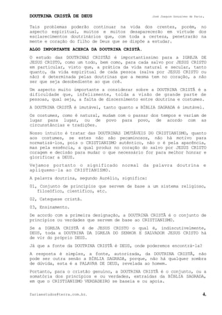 DOUTRINA CRISTÃ DE DEUS José Joaquim Gonçalves de Faria.
fariaestudos@terra.com.br. 4.
Tais problemas poderão continuar na vida dos crentes, porém, no
aspecto espiritual, muitos e muitos desaparecerão em virtude dos
esclarecimentos doutrinários que, com toda a certeza, penetrarão na
mente e coração do filho de Deus que se dispõe a estudar.
ALGO IMPORTANTE ACERCA DA DOUTRINA CRISTÃ.
O estudo das DOUTRINAS CRISTÃS é importantíssimo para a IGREJA DE
JESUS CRISTO, como um todo, bem como, para cada salvo por JESUS CRISTO
em particular, visto que, a prática da vida natural e secular, tanto
quanto, da vida espiritual de cada pessoa (salva por JESUS CRISTO ou
não) é determinada pelas doutrinas que a mesma tem no coração, a não
ser que seja desobediente ao que crê.
Um aspecto muito importante a considerar sobre a DOUTRINA CRISTÃ é a
dificuldade que, infelizmente, tolda a visão de grande parte de
pessoas, qual seja, a falta de discernimento entre doutrina e costumes.
A DOUTRINA CRISTÃ é imutável, tanto quanto a BÍBLIA SAGRADA é imutável.
Os costumes, como é natural, mudam com o passar dos tempos e variam de
lugar para lugar, ou de povo para povo, de acordo com as
circunstâncias e tradições.
Nosso intuito é tratar das DOUTRINAS IMUTÁVEIS DO CRISTIANISMO, quanto
aos costumes, se estes não são pecaminosos, não há motivo para
normatizá-los, pois o CRISTIANISMO autêntico, não o é pela aparência,
mas pela essência, a qual produz no coração do salvo por JESUS CRISTO
coragem e decisão para mudar o que necessário for para melhor honrar e
glorificar a DEUS.
Vejamos portanto o significado normal da palavra doutrina e
apliquemo−la ao CRISTIANISMO.
A palavra doutrina, segundo Aurélio, significa:
01, Conjunto de princípios que servem de base a um sistema religioso,
filosófico, científico, etc.
02, Catequese cristã.
03, Ensinamento.
De acordo com a primeira designação, a DOUTRINA CRISTÃ é o conjunto de
princípios ou verdades que servem de base ao CRISTIANISMO.
Se a IGREJA CRISTÃ é de JESUS CRISTO o qual é, indiscutivelmente,
DEUS, toda a DOUTRINA DA IGREJA DO SENHOR E SALVADOR JESUS CRISTO há
de vir do próprio DEUS.
Já que a fonte da DOUTRINA CRISTÃ é DEUS, onde poderemos encontrá-la?
A resposta é simples, a fonte, autorizada, da DOUTRINA CRISTÃ, não
pode ser outra senão a BÍBLIA SAGRADA, porque, não há qualquer sombra
de dúvida, esta é a PALAVRA DE DEUS, revelada ao homem.
Portanto, para o cristão genuíno, a DOUTRINA CRISTÃ é o conjunto, ou a
somatória dos princípios e ou verdades, extraídas da BÍBLIA SAGRADA,
em que o CRISTIANISMO VERDADEIRO se baseia e ou apoia.
 
