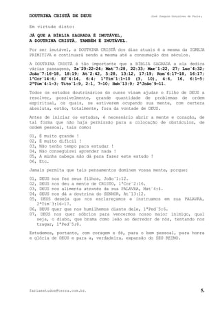 DOUTRINA CRISTÃ DE DEUS José Joaquim Gonçalves de Faria.
fariaestudos@terra.com.br. 5.
Em virtude disto:
JÁ QUE A BÍBLIA SAGRADA É IMUTÁVEL,
A DOUTRINA CRISTÃ, TAMBÉM É IMUTÁVEL.
Por ser imutável, a DOUTRINA CRISTÃ dos dias atuais é a mesma da IGREJA
PRIMITIVA e continuará sendo a mesma até a consumação dos séculos.
A DOUTRINA CRISTÃ é tão importante que a BÍBLIA SAGRADA a ela dedica
várias passagens, Is¨29:22-24; Mat¨7:28, 22:33; Mar¨1:22, 27; Luc¨4:32;
João¨7:16-18, 18:19; At¨2:42, 5:28, 13:12, 17:19; Rom¨6:17−18, 16:17;
1ªCor¨14:6; Ef¨4:14, 6:4; 1ªTim¨1:1−10 (3, 10), 4:6, 16, 6:1−5;
2ªTim¨4:1−3; Tito¨1:9, 2:1, 7−10; Heb¨13:9; 2ªJoão¨9−11.
Todos os estudos doutrinários do curso visam ajudar o filho de DEUS a
resolver, possivelmente, grande quantidade de problemas de ordem
espiritual, os quais, se estiverem ocupando sua mente, com certeza
absoluta, estão, totalmente, fora da vontade de DEUS.
Antes de iniciar os estudos, é necessário abrir a mente e coração, de
tal forma que não haja permissão para a colocação de obstáculos, de
ordem pessoal, tais como:
01, É muito grande¨!
02, É muito difícil¨!
03, Não tenho tempo para estudar¨!
04, Não conseguirei aprender nada¨!
05, A minha cabeça não dá para fazer este estudo¨!
06, Etc.
Jamais permita que tais pensamentos dominem vossa mente, porque:
01, DEUS nos fez seus filhos, João¨1:12.
02, DEUS nos deu a mente de CRISTO, 1ªCor¨2:16.
03, DEUS nos alimenta através da sua PALAVRA, Mat¨4:4.
04, DEUS nos dá a doutrina do SENHOR, At¨13:12.
05, DEUS deseja que nos esclareçamos e instruamos em sua PALAVRA,
2ªTim¨3:16-17.
06, DEUS quer que nos humilhemos diante dele, 1ªPed¨5:6.
07, DEUS nos quer sóbrios para vencermos nosso maior inimigo, qual
seja, o diabo, que brama como leão ao derredor de nós, tentando nos
tragar, 1ªPed¨5:8.
Estudemos, portanto, com coragem e fé, para o bem pessoal, para honra
e glória de DEUS e para a, verdadeira, expansão do SEU REINO.
 