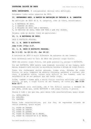 DOUTRINA CRISTÃ DE DEUS José Joaquim Gonçalves de Faria.
fariaestudos@terra.com.br. 7.
NOTA IMPORTANTE. É indispensável decorar esta definição.
Estudemos todos estes aspectos de DEUS.
II, ENTENDENDO DEUS, A PARTIR DA DEFINIÇÃO DO TEÓLOGO A. B. LANGSTON.
Na definição de DEUS de A. B. Langston, como já vimos, encontramos:
1, A NATUREZA DE DEUS.
2, O CARÁTER DE DEUS.
3, A RELAÇÃO DE DEUS COM O UNIVERSO.
4, OS MOTIVOS DE DEUS, PARA COM TUDO O QUE FOI CRIADO.
Vejamos cada um destes itens em particular.
II, 1, A NATUREZA DE DEUS.
DEUS É ESPÍRITO PESSOAL.
II, 1, A, DEUS É ESPÍRITO.
João¨4:24; 2ªCor¨3:17.
II, 1, B, DEUS É ESPÍRITO PESSOAL.
Êx¨3:1-22; Is¨43:11-15; Jer¨26:12.
A natureza de DEUS é muito diferente da natureza do ser humano.
Esta diferença está no fato de DEUS não possuir corpo físico.
DEUS não possui corpo físico, nem pode posssuí-lo, porque é ESPÍRITO.
Por ser ESPÍRITO, DEUS existe numa dimensão invisível ao ser humano, pelo
menos, enquanto este estiver na existência terrena e dotado de corpo físico.
Todos nós conhecemos muitas pessoas, todas elas, dotadas de corpo
físico, ou seja, composto de matéria concreta, palpável e visível, por
isso, à primeira vista, talvez seja difícil ao ser humano, crer na
existência de um ser pessoal que não tenha corpo.
Porém, também o homem após a morte física continua existindo sem corpo
físico, já que, o corpo físico do ser humano, se torna pó, Gên¨3:19;
Ecle¨12:7.
Compreendendo esta realidade, não é tão difícil aceitar a verdade de
que DEUS, ainda que, sendo ESPÍRITO e sem corpo físico, é pessoa.
Pessoa é todo o ser que tem, pelo menos três características, quais sejam:
01, INTELIGÊNCIA.
02, AFEIÇÃO.
03, VONTADE.
Estas três características, por sua vez, se expressam através de
vários poderes, quais sejam:
01, PODER DE PENSAR.
02, PODER DE SENTIR.
03, PODER DE QUERER.
04, PODER DE PENSAR EM SI MESMO.
05, PODER DE DIRIGIR-SE A SI MESMO.
 