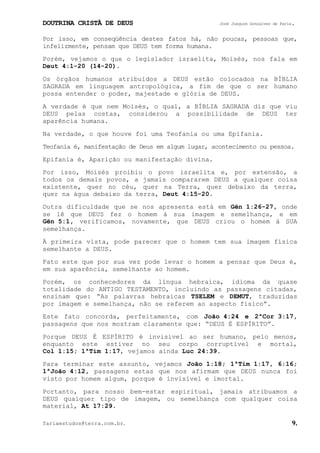 DOUTRINA CRISTÃ DE DEUS José Joaquim Gonçalves de Faria.
fariaestudos@terra.com.br. 9.
Por isso, em conseqüência destes fatos há, não poucas, pessoas que,
infelizmente, pensam que DEUS tem forma humana.
Porém, vejamos o que o legislador israelita, Moisés, nos fala em
Deut¨4:1-20¨(14-20).
Os órgãos humanos atribuídos a DEUS estão colocados na BÍBLIA
SAGRADA em linguagem antropológica, a fim de que o ser humano
possa entender o poder, majestade e glória de DEUS.
A verdade é que nem Moisés, o qual, a BÍBLIA SAGRADA diz que viu
DEUS pelas costas, considerou a possibilidade de DEUS ter
aparência humana.
Na verdade, o que houve foi uma Teofania ou uma Epifania.
Teofania é, manifestação de Deus em algum lugar, acontecimento ou pessoa.
Epifania é, Aparição ou manifestação divina.
Por isso, Moisés proibiu o povo israelita e, por extensão, a
todos os demais povos, a jamais compararem DEUS a qualquer coisa
existente, quer no céu, quer na Terra, quer debaixo da terra,
quer na água debaixo da terra, Deut¨4:15-20.
Outra dificuldade que se nos apresenta está em Gên¨1:26-27, onde
se lê que DEUS fez o homem à sua imagem e semelhança, e em
Gên¨5:1, verificamos, novamente, que DEUS criou o homem à SUA
semelhança.
À primeira vista, pode parecer que o homem tem sua imagem física
semelhante a DEUS.
Fato este que por sua vez pode levar o homem a pensar que Deus é,
em sua aparência, semelhante ao homem.
Porém, os conhecedores da língua hebraica, idioma da quase
totalidade do ANTIGO TESTAMENTO, incluindo as passagens citadas,
ensinam que: “As palavras hebraicas TSELEM e DEMUT, traduzidas
por imagem e semelhança, não se referem ao aspecto físico”.
Este fato concorda, perfeitamente, com João¨4:24 e 2ªCor¨3:17,
passagens que nos mostram claramente que: “DEUS É ESPÍRITO”.
Porque DEUS É ESPÍRITO é invisível ao ser humano, pelo menos,
enquanto este estiver no seu corpo corruptível e mortal,
Col¨1:15; 1ªTim¨1:17, vejamos ainda Luc¨24:39.
Para terminar este assunto, vejamos João¨1:18; 1ªTim¨1:17, 6:16;
1ªJoão¨4:12, passagens estas que nos afirmam que DEUS nunca foi
visto por homem algum, porque é invisível e imortal.
Portanto, para nosso bem-estar espiritual, jamais atribuamos a
DEUS qualquer tipo de imagem, ou semelhança com qualquer coisa
material, At¨17:29.
 