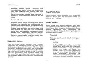 KSSR Sekolah Kebangsaan                                                                                               DRAF

       Kemahiran membaca merujuk           keupayaan murid
       membaca dengan sebutan, intonasi, jeda, dan kelancaran
       yang betul. Penekanan perlu diberikan pada aspek           Aspek Tatabahasa
       pemahaman dan penaakulan pelbagai bahan secara kritis
       dengan menggunakan pelbagai teknik membaca. Di
       samping itu, murid juga berupaya menghayati teks yang      Aspek tatabahasa merujuk keupayaan murid menggunakan
       dibaca.                                                    tatabahasa dengan betul dan tepat dalam konteks yang
                                                                  diajarkan secara terancang.
       Kemahiran Menulis

       Kemahiran menulis merujuk keupayaan murid menulis          Sistem Bahasa
       perkataan dan melahirkan idea melalui pelbagai jenis
       penulisan yang berkaitan dengan ilmu pengetahuan dan       Sistem bahasa terdiri daripada tatabahasa, sistem ejaan,
       pengalaman peribadi yang telah dilalui. Penekanan perlu    sebutan dan intonasi, kosa kata dan peribahasa. Pelaksanaan
       diberikan pada penggunaan ayat yang gramatis, tanda        sistem bahasa dalam pengajaran dan pembelajaran Bahasa
       baca dan ejaan yang betul, serta tulisan yang jelas dan    Malaysia     membolehkan      murid    menggunakan      dan
       kemas. Murid juga digalakkan menggunakan kreativiti        mengamalkan bahasa Melayu baku. Penerangan bagi perkara
       mereka untuk menghasilkan penulisan berunsur               tersebut dinyatakan di bawah.
       pengetahuan dan imaginatif. Penguasaan kemahiran
       bahasa ini diperoleh melalui situasi dan konteks dalam           Tatabahasa
       pelbagai bahan prosa, puisi dan grafik.
                                                                        Kandungan tatabahasa terdiri daripada morfologi dan
                                                                        sintaksis.
Aspek Seni Bahasa
                                                                             Morfologi
Aspek seni bahasa merujuk keupayaan murid memahami,
                                                                             Morfologi ialah bidang ilmu bahasa yang mengkaji
mengungkap dan menghargai bahasa yang indah melalui
                                                                             struktur, bentuk dan golongan kata. Struktur kata
pembelajaran yang menyeronokkan secara didik hibur. Murid
                                                                             ialah susunan bentuk bunyi ujaran atau lambang
memperoleh bahasa yang indah secara didik hibur daripada
                                                                             (tulisan) yang menjadi unit bahasa yang
teknik nyanyian, bercerita, berlakon dan berpuisi. Seni bahasa
                                                                             bermakna. Bentuk kata pula ialah unit tatabahasa
juga menampakkan keindahan bahasa dari segi pembentukan
                                                                             sama ada bentuk tunggal atau hasil daripada
ayat yang menggunakan simile, peribahasa, bahasa kiasan
                                                                             proses      pengimbuhan,     pemajmukan      dan
dan personifikasi yang terdapat dalam puisi dan prosa kreatif.
                                                                             penggandaan. Golongan kata pula ialah proses
Idea yang kreatif dapat dilahirkan oleh murid melalui lisan dan
                                                                             menjeniskan perkataan berdasarkan keserupaan
penulisan.

                                                                  5
 