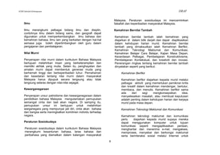 KSSR Sekolah Kebangsaan                                                                                             DRAF

                                                                     Malaysia. Peraturan sosiobudaya ini mencerminkan
     Ilmu                                                            falsafah dan keperibadian masyarakat Malaysia.

     Ilmu merangkumi pelbagai bidang ilmu dan disiplin,              Kemahiran Bernilai Tambah
     contohnya ilmu dalam bidang sains, dan geografi dapat
     digunakan untuk memperkembangkan ilmu bahasa dan                Kemahiran bernilai tambah ialah kemahiran yang
     kemahiran bahasa. Ilmu lain yang berkaitan dengan hal-hal       diajarkan di dalam bilik darjah dan dapat diaplikasikan
     semasa juga boleh dipertimbangkan oleh guru dalam               dalam kehidupan harian murid. Kemahiran bernilai
     pengajaran dan pembelajaran.                                    tambah yang dimaksudkan ialah Kemahiran Berfikir,
                                                                     Kemahiran Teknologi Maklumat dan Komunikasi,
     Nilai Murni                                                     Kemahiran Belajar Cara Belajar, Kajian Masa Depan,
                                                                     Kecerdasan Pelbagai, Pembelajaran Konstruktivisme,
     Penyerapan nilai murni dalam kurikulum Bahasa Malaysia          Pembelajaran Kontekstual, dan kreativiti dan inovasi.
     bertujuan melahirkan insan yang berketerampilan dan             Penerangan ringkas tentang kemahiran bernilai tambah
     memiliki akhlak yang mulia. Selain itu, penghayatan dan         dinyatakan seperti yang berikut:
     amalan murni dapat membentuk generasi muda yang
     berhemah tinggi dan berkeperibadian luhur. Pemahaman                Kemahiran Berfikir
     dan kesedaran tentang nilai murni dalam masyarakat
     Malaysia harus dipupuk secara langsung atau tidak                   Kemahiran berfikir diajarkan kepada murid melalui
     langsung selaras dengan nilai-nilai sejagat.                        pelbagai aktiviti yang memerlukan pemikiran kritis
                                                                         dan kreatif dalam kemahiran mendengar, bertutur,
     Kewarganegaraan                                                     membaca, dan menulis. Kemahiran berfikir sama
                                                                         ada     dari    segi    mengkonsepsikan     idea,
     Penyerapan unsur patriotisme dan kewarganegaraan dalam              menyelesaikan masalah, atau membuat keputusan
     pendidikan bahasa Malaysia mengutamakan pemupukan                   adalah penting dalam kehidupan harian dan kerjaya
     semangat cinta dan taat akan negara. Di samping itu,                murid pada masa depan.
     pemupukan unsur ini bertujuan untuk melahirkan
     warganegara yang mempunyai jati diri, cinta akan bahasa             Kemahiran Teknologi Maklumat dan Komunikasi
     dan bangsa serta meningkatkan komitmen individu terhadap
     negara.                                                             Kemahiran teknologi maklumat dan komunikasi
                                                                         perlu   diajarkan kepada murid supaya mereka
     Peraturan Sosiobudaya                                               dapat menggunakan komputer untuk tujuan
                                                                         komunikasi seperti mengaplikasikan perisian,
     Peraturan sosiobudaya dalam kurikulum Bahasa Malaysia               menghantar dan menerima e-mel, mengakses,
     merangkumi kesantunan bahasa, laras bahasa dan                      memproses, menyebar dan berkongsi maklumat
     peribahasa yang diamalkan dalam kalangan masyarakat                 serta berinteraksi sosial melalui Internet untuk
                                                                 8
 
