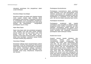 KSSR Sekolah Kebangsaan                                                                                                  DRAF

             meluaskan penerokaan ilmu pengetahuan dalam                  Pembelajaran Konstruktivisme
             urusan kehidupan.
                                                                          Pembelajaran konstruktivisme dalam pendidikan
                                                                          dapat melahirkan murid yang berkeupayaan untuk
             Kemahiran Belajar Cara Belajar                               membina pemahaman dan pengetahuan baharu
                                                                          mereka sendiri berdasarkan pengalaman sedia ada.
             Kemahiran belajar cara belajar perlu diajarkan kepada        Pembelajaran ini menjadikan murid lebih faham,
             murid supaya mereka peka terhadap teknik                     yakin, dan seronok belajar sepanjang hayat mereka.
             pembelajaran yang berkesan. Penguasaan kemahiran
             ini membolehkan murid meningkatkan pengetahuan,              Pembelajaran Kontekstual
             cekap bertindak untuk menghadapi dunia yang sering
             berubah, dan berkeupayaan               mengamalkan          Pembelajaran     kontekstual     ialah     kaedah
             pembelajaran seumur hidup.                                   pembelajaran yang mengaitkan isi pelajaran dengan
                                                                          pengalaman harian individu, masyarakat, dan alam
             Kajian Masa Depan                                            pekerjaan. Pembelajaran berlaku apabila murid
                                                                          berupaya menghubungkaitkan pengetahuan baharu
             Kajian masa depan ialah satu pendekatan pengajaran           secara bermakna dan menghayati kerelevanan
             untuk mendidik murid agar lebih prihatin terhadap            pembelajaran dalam kehidupan mereka.
             sesuatu perkara atau isu yang berlaku pada masa
             lampau, masa kini, dan masa depan. Hal ini
             bermakna, murid dapat membuat ramalan, menjangka             Kreativiti dan Inovasi
             akibat, serta menangani perubahan supaya mereka
             mendapat manfaat yang maksimum.                              Kreativiti merujuk kepada kebolehan atau
                                                                          kemampuan          individu     untuk        mencipta,
             Kecerdasan Pelbagai                                          menyelesaikan masalah, menggunakan daya
                                                                          imaginasi, idea kreatif untuk menghasilkan idea
             Kecerdasan pelbagai dapat mengembangkan potensi              yang tulen, asli dan baharu bagi menghasilkan
             kecerdasan, minat dan kecenderungan murid kerana             sesuatu yang objektif. Inovasi pula merujuk kepada
             setiap individu mempunyai kecerdasan dan kebolehan           proses menjana idea dan mengaplikasikan idea
             yang berbeza. Kecerdasan pelbagai merangkumi                 kreatif dalam konteks tertentu. Kreativiti dan inovatif
             kecerdasan verbal linguistik, logik matematik, muzik,        saling berkait rapat bagi menghasilkan modal insan
             kinestetik, visual ruang, interpersonal, intrapersonal       yang serba boleh dan berketerampilan. Daya
             dan naturalis.                                               kreativiti dan inovasi murid perlu dibangunkan ke
                                                                          tahap yang optimum supaya mereka berdaya cipta
                                                                          dan berkeupayaan menghasilkan idea dan ciptaan
                                                                          yang berkualiti dan seterusnya menjadi amalan dan
                                                                      9
 