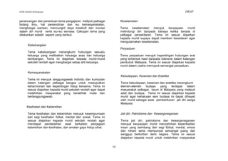 KSSR Sekolah Kebangsaan                                                                                              DRAF

perancangan dan penentuan tema pengajaran meliputi pelbagai            Keselamatan
bidang ilmu, hal persendirian dan isu kemasyarakatan,
menghargai warisan, mencungkil daya kreativiti dan inovasi             Tema keselamatan merujuk keupayaan murid
dalam diri murid serta isu-isu semasa. Cakupan tema yang               melindungi diri daripada bahaya ketika berada di
ditekankan adalah seperti yang berikut:                                pelbagai persekitaran. Tema ini sesuai diajarkan
                                                                       kepada murid supaya dapat memberi kesedaran agar
                                                                       mengutamakan keselamatan.
        Kekeluargaan
                                                                       Perpaduan
       Tema kekeluargaan merangkumi hubungan sesuatu
       keluarga yang melibatkan keluarga asas dan keluarga             Tema perpaduan merujuk kepentingan hubungan erat
       kembangan. Tema ini diajarkan kepada murid-murid                yang terbentuk hasil daripada toleransi dalam kalangan
       sekolah rendah agar menghargai setiap ahli keluarga.            penduduk Malaysia. Tema ini sesuai diajarkan kepada
                                                                       murid dalam usaha memupuk semangat perpaduan.

       Kemasyarakatan
                                                                       Kebudayaan, Kesenian dan Estetika
       Tema ini merujuk tanggungjawab individu dan kumpulan
       dalam kalangan pelbagai bangsa untuk mewujudkan                 Tema kebudayaan, kesenian dan estetika merangkumi
       keharmonian dan kepentingan hidup bersama. Tema ini             elemen-elemen    budaya   yang    terdapat    dalam
       sesuai diajarkan kepada murid sekolah rendah agar dapat         masyarakat pelbagai kaum di Malaysia yang meliputi
       melahirkan masyarakat yang berakhlak mulia dan                  adat dan budaya. Tema ini sesuai diajarkan kepada
       bertanggungjawab.                                               murid agar kehalusan seni budaya ini dapat dihayati
                                                                       oleh murid sebagai asas pembentukan jati diri warga
                                                                       Malaysia.
       Kesihatan dan Kebersihan

       Tema kesihatan dan kebersihan merujuk kesempurnaan              Jati diri, Patriotisme dan Kewarganegaraan
       dari segi kesihatan fizikal, mental dan sosial. Tema ini
       sesuai diajarkan kepada murid sekolah rendah agar               Tema jati diri, patriotisme dan kewarganegaraan
       mendapat pendedahan awal berkaitan penjagaan                    merujuk keupayaan murid menzahirkan keperibadian
       kebersihan dan kesihatan, dan amalan gaya hidup sihat.          insan yang seimbang dari segi fizikal, mental, emosi
                                                                       dan rohani serta mempunyai semangat juang dan
                                                                       sanggup berkorban demi negara. Tema ini sesuai
                                                                       diajarkan kepada murid untuk melahirkan masyarakat


                                                                  12
 