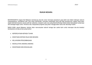 KSSR Sekolah Kebangsaan                                                                                       DRAF




                                                    RUKUN NEGARA



BAHAWASANYA negara kita Malaysia mendukung cita-cita untuk mencapai perpaduan yang lebih erat dalam kalangan seluruh
masyarakatnya; memelihara satu cara hidup demokratik; mencipta masyarakat yang adil bagi kemakmuran negara yang akan
dapat dinikmati bersama secara adil dan saksama; menjamin satu cara yang liberal terhadap tradisi-tradisi kebudayaan yang kaya
dan berbagai-bagai corak; membina satu masyarakat progresif yang akan menggunakan sains dan teknologi moden;

MAKA KAMI, rakyat Malaysia, berikrar akan menumpukan seluruh tenaga dan usaha kami untuk mencapai cita-cita tersebut
berdasarkan prinsip-prinsip yang berikut:


         KEPERCAYAAN KEPADA TUHAN

         KESETIAAN KEPADA RAJA DAN NEGARA

         KELUHURAN PERLEMBAGAAN

         KEDAULATAN UNDANG-UNDANG

         KESOPANAN DAN KESUSILAAN




                                                              ii
 