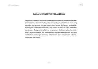 KSSR Sekolah Kebangsaan                                                                                     DRAF




                                      FALSAFAH PENDIDIKAN KEBANGSAAN


                          Pendidikan di Malaysia ialah suatu usaha berterusan ke arah memperkembangkan
                          potensi individu secara menyeluruh dan bersepadu untuk melahirkan insan yang
                          seimbang dan harmonis dari segi intelek, rohani, emosi, dan jasmani berdasarkan
                          kepercayaan dan kepatuhan kepada Tuhan. Usaha ini bertujuan untuk melahirkan
                          warganegara Malaysia yang berilmu pengetahuan, berketerampilan, berakhlak
                          mulia, bertanggungjawab dan berkeupayaan mencapai kesejahteraan diri serta
                          memberikan sumbangan terhadap keharmonian dan kemakmuran keluarga,
                          masyarakat, dan negara.




                                                              iii
 