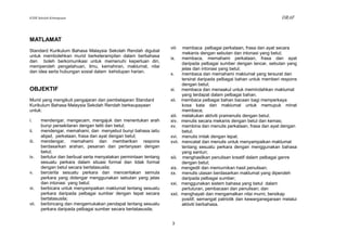 KSSR Sekolah Kebangsaan                                                                                                  DRAF



MATLAMAT
                                                                  viii    membaca pelbagai perkataan, frasa dan ayat secara
Standard Kurikulum Bahasa Malaysia Sekolah Rendah digubal
                                                                          mekanis dengan sebutan dan intonasi yang betul;
untuk membolehkan murid berketerampilan dalam berbahasa
                                                                  ix.     membaca, memahami perkataan, frasa dan ayat
dan boleh berkomunikasi untuk memenuhi keperluan diri,
                                                                          daripada pelbagai sumber dengan lancar, sebutan yang
memperoleh pengetahuan, ilmu, kemahiran, maklumat, nilai
                                                                          jelas dan intonasi yang betul;
dan idea serta hubungan sosial dalam kehidupan harian.
                                                                  x.      membaca dan memahami maklumat yang tersurat dan
                                                                          tersirat daripada pelbagai bahan untuk memberi respons
                                                                          dengan betul;
OBJEKTIF                                                          xi.     membaca dan menaakul untuk memindahkan maklumat
                                                                          yang terdapat dalam pelbagai bahan.
Murid yang mengikuti pengajaran dan pembelajaran Standard         xii.    membaca pelbagai bahan bacaan bagi memperkaya
Kurikulum Bahasa Malaysia Sekolah Rendah berkeupayaan                     kosa kata dan maklumat untuk memupuk minat
untuk:                                                                    membaca;
                                                                  xiii.   melakukan aktiviti pramenulis dengan betul;
i.     mendengar, mengecam, mengajuk dan menentukan arah          xiv.    menulis secara mekanis dengan betul dan kemas;
       bunyi persekitaran dengan teliti dan betul;                xv.     membina dan menulis perkataan, frasa dan ayat dengan
ii.    mendengar, memahami, dan menyebut bunyi bahasa iaitu               betul;
       abjad, perkataan, frasa dan ayat dengan betul;             xvi.    menulis imlak dengan tepat.
iii.   mendengar, memahami dan memberikan respons                 xvii.   mencatat dan menulis untuk menyampaikan maklumat
       berdasarkan arahan, pesanan dan pertanyaan dengan                  tentang sesuatu perkara dengan menggunakan bahasa
       betul;                                                             yang santun;
iv.    bertutur dan berbual serta menyatakan permintaan tentang   xiii.   menghasilkan penulisan kreatif dalam pelbagai genre
       sesuatu perkara dalam situasi formal dan tidak formal              dengan betul;
       dengan betul secara bertatasusila;                         xix.    mengedit dan memurnikan hasil penulisan;
v.     bercerita sesuatu perkara dan menceritakan semula          xx.     menulis ulasan berdasarkan maklumat yang diperoleh
       perkara yang didengar menggunakan sebutan yang jelas               daripada pelbagai sumber;
       dan intonasi yang betul;                                   xxi.    menggunakan sistem bahasa yang betul dalam
vi.    berbicara untuk menyampaikan maklumat tentang sesuatu              pertuturan, pembacaan dan penulisan; dan
       perkara daripada pelbagai sumber dengan tepat secara       xxii.   menghayati dan mengamalkan nilai murni, bersikap
       bertatasusila;                                                     positif, semangat patriotik dan kewarganegaraan melalui
vii.   berbincang dan mengemukakan pendapat tentang sesuatu               aktiviti berbahasa.
       perkara daripada pelbagai sumber secara bertatasusila;


                                                                   3
 