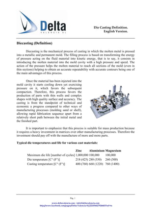 Die Casting Definition.
                                                                            English Version.


Diecasting (Definition)

        Diecasting is the mechanical process of casting in which the molten metal is pressed
into a metallic and permanent mold. The filling process is based on transforming the energy
of pressure acting on the fluid material into kinetic energy, that is to say, it consists in
introducing the molten material into the mold cavity with a high pressure and speed. The
action of the pressure helps the molten material to reach all sections of the mold (even in
thin sections) helping to obtain an accurate repeatability with accurate contours being one of
the main advantages of this process.

        Once the material has been injected into the
mold cavity it starts cooling down yet exercising
pressure on it, which favors the subsequent
compaction. Therefore, this process favors the
production of parts with thin walls and complex
shapes with high quality surface and accuracy. The
casting is from the standpoint of technical and
economic a progress compared to other ways of
manufacturing processes (molding sand or shell),
allowing rapid fabrication sequence apart from a
relatively short path between the initial metal and
the finished part.

        It is important to emphasize that this process is suitable for mass production because
it requires a heavy investment in matrices over other manufacturing processes. Therefore the
investment should pay off with the manufacture of more and more parts.

Typical die temperatures and life for various cast materials:

                                            Zinc      Aluminium Magnesium
        Maximum die life [number of cycles] 1,000,000 100,000    100,000
        Die temperature [C° (F°)]           218 (425) 288 (550) 260 (500)
        Casting temperature [C° (F°)]       400 (760) 660 (1220) 760 (1400)




                                               Pág. 1

                             www.deltavalencia.com - info@deltavalencia.com
                  http://www.facebook.com/pages/Delta-Valencia-SL/221054427926603?ref=ts
 