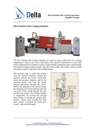 Hot Chamber Die Casting machines
                                                                   English Version



Hot Chamber Die Casting machines.




The Hot Chamber Die Casting machines are used for alloys which have low melting
temperatures, such as zinc, tin or lead alloys. The required temperatures to melt other
alloys (aluminium for example) require a high melting temperature that would damage
the pump for being in direct contact with the molten metal. The molten metal is inside
the furnace which is attached to the holding furnace.

The pressure tank is inside the furnace
with the pressure chamber. During the
injection process the molten metal goes
inside the pressure chamber and by the
injection piston runs until the mould
passing previously through the nozzle.
Before the injection of the molten metal,
the clamping unit of the machine joins the
two parts of the mould through the lock
cylinder and clamps. The locking cylinder
is responsible for moving the moving
plate (where is located the mobile half-
mould – Outlet side) towards the fixed
plate (where is located the fixed half-
mould – side of the through).




                                               Pág. 1

                           www.deltavalencia.com - info@deltavalencia.com
               http://www.facebook.com/pages/Delta-Valencia-SL/221054427926603?ref=ts
 
