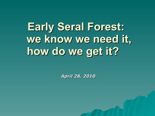 Early Seral Forest:   we know we need it, how do we get it?  April 28, 2010 
