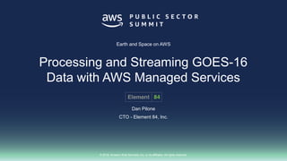 © 2018, Amazon Web Services, Inc. or its affiliates. All rights reserved.
Dan Pilone
CTO - Element 84, Inc.
Earth and Space on AWS
Processing and Streaming GOES-16
Data with AWS Managed Services
 