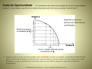 Custo de Oportunidade - É a transferência dos fatores de produção de um bem X para produzir
um bem Y, o que implica o sacrifício de se deixar de produzir parte de X para se produzir mais do bem Y.
 Espera-se que os custos de oportunidade sejam crescentes: quando se aumenta a produção de determinado
bem, os fatores de produção transferidos dos outros produtos se tornam cada vez menos aptos para a nova
finalidade, ou seja, a transferência vai ficando cada vez mais difícil e onerosa e o grau de sacrifício vai
aumentando.
Fundamentos de Economia – www.ricardoabreubarbosa.com.br
Exprime custos em
termos de alternativas
sacrificadas...
 