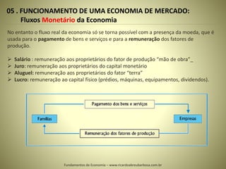 05 . FUNCIONAMENTO DE UMA ECONOMIA DE MERCADO:
Fluxos Monetário da Economia
No entanto o fluxo real da economia só se torna possível com a presença da moeda, que é
usada para o pagamento de bens e serviços e para a remuneração dos fatores de
produção.
 Salário : remuneração aos proprietários do fator de produção “mão de obra”_
 Juro: remuneração aos proprietários do capital monetário
 Aluguel: remuneração aos proprietários do fator “terra”
 Lucro: remuneração ao capital físico (prédios, máquinas, equipamentos, dividendos).
Fundamentos de Economia – www.ricardoabreubarbosa.com.br
 