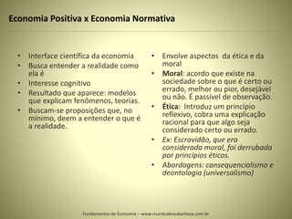Economia Positiva x Economia Normativa
• Interface científica da economia
• Busca entender a realidade como
ela é
• Interesse cognitivo
• Resultado que aparece: modelos
que explicam fenômenos, teorias.
• Buscam-se proposições que, no
mínimo, deem a entender o que é
a realidade.
• Envolve aspectos da ética e da
moral
• Moral: acordo que existe na
sociedade sobre o que é certo ou
errado, melhor ou pior, desejável
ou não. É passível de observação.
• Ética: Introduz um princípio
reflexivo, cobra uma explicação
racional para que algo seja
considerado certo ou errado.
• Ex: Escravidão, que era
considerada moral, foi derrubada
por princípios éticos.
• Abordagens: consequencialismo e
deontologia (universalismo)
Fundamentos de Economia – www.ricardoabreubarbosa.com.br
 