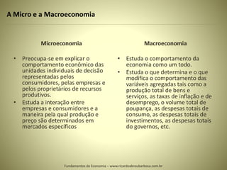 A Micro e a Macroeconomia
Microeconomia
• Preocupa-se em explicar o
comportamento econômico das
unidades individuais de decisão
representadas pelos
consumidores, pelas empresas e
pelos proprietários de recursos
produtivos.
• Estuda a interação entre
empresas e consumidores e a
maneira pela qual produção e
preço são determinados em
mercados específicos
Macroeconomia
• Estuda o comportamento da
economia como um todo.
• Estuda o que determina e o que
modifica o comportamento das
variáveis agregadas tais como a
produção total de bens e
serviços, as taxas de inflação e de
desemprego, o volume total de
poupança, as despesas totais de
consumo, as despesas totais de
investimentos, as despesas totais
do governos, etc.
Fundamentos de Economia – www.ricardoabreubarbosa.com.br
 