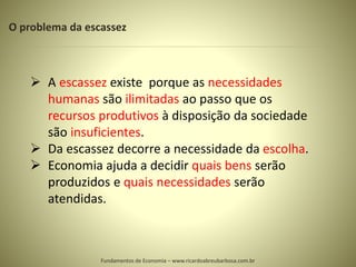 O problema da escassez
 A escassez existe porque as necessidades
humanas são ilimitadas ao passo que os
recursos produtivos à disposição da sociedade
são insuficientes.
 Da escassez decorre a necessidade da escolha.
 Economia ajuda a decidir quais bens serão
produzidos e quais necessidades serão
atendidas.
Fundamentos de Economia – www.ricardoabreubarbosa.com.br
 