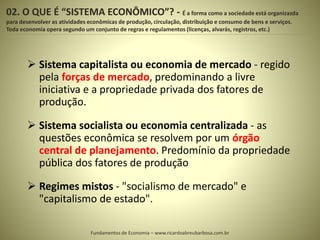02. O QUE É “SISTEMA ECONÔMICO”? - É a forma como a sociedade está organizazda
para desenvolver as atividades econômicas de produção, circulação, distribuição e consumo de bens e serviços.
Toda economia opera segundo um conjunto de regras e regulamentos (licenças, alvarás, registros, etc.)
5
 Sistema capitalista ou economia de mercado - regido
pela forças de mercado, predominando a livre
iniciativa e a propriedade privada dos fatores de
produção.
 Sistema socialista ou economia centralizada - as
questões econômica se resolvem por um órgão
central de planejamento. Predomínio da propriedade
pública dos fatores de produção
 Regimes mistos - "socialismo de mercado" e
"capitalismo de estado".
Fundamentos de Economia – www.ricardoabreubarbosa.com.br
 