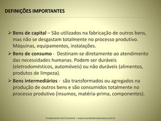 DEFINIÇÕES IMPORTANTES
Bens de capital – São utilizados na fabricação de outros bens,
mas não se desgastam totalmente no processo produtivo.
Máquinas, equipamentos, instalações.
Bens de consumo - Destinam-se diretamente ao atendimento
das necessidades humanas. Podem ser duráveis
(eletrodomésticos, automóveis) ou não duráveis (alimentos,
produtos de limpeza).
Bens intermediários - são transformados ou agregados na
produção de outros bens e são consumidos totalmente no
processo produtivo (insumos, matéria-prima, componentes).
Fundamentos de Economia – www.ricardoabreubarbosa.com.br
 