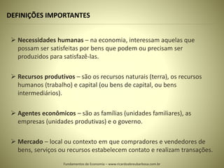 DEFINIÇÕES IMPORTANTES
 Necessidades humanas – na economia, interessam aquelas que
possam ser satisfeitas por bens que podem ou precisam ser
produzidos para satisfazê-las.
 Recursos produtivos – são os recursos naturais (terra), os recursos
humanos (trabalho) e capital (ou bens de capital, ou bens
intermediários).
 Agentes econômicos – são as famílias (unidades familiares), as
empresas (unidades produtivas) e o governo.
 Mercado – local ou contexto em que compradores e vendedores de
bens, serviços ou recursos estabelecem contato e realizam transações.
Fundamentos de Economia – www.ricardoabreubarbosa.com.br
 