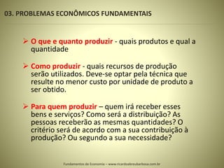 03. PROBLEMAS ECONÔMICOS FUNDAMENTAIS
8
 O que e quanto produzir - quais produtos e qual a
quantidade
 Como produzir - quais recursos de produção
serão utilizados. Deve-se optar pela técnica que
resulte no menor custo por unidade de produto a
ser obtido.
 Para quem produzir – quem irá receber esses
bens e serviços? Como será a distribuição? As
pessoas receberão as mesmas quantidades? O
critério será de acordo com a sua contribuição à
produção? Ou segundo a sua necessidade?
Fundamentos de Economia – www.ricardoabreubarbosa.com.br
 