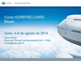 Oscar Rivas
Dirección General de Aeronáutica Civil – Chile
orivas@dgac.gob.cl
Curso ADREP/ECCAIRS
Bases
Quito, 4-8 de agosto de 2014
 
