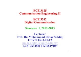 ECE 3125
Communication Engineering II
ECE 3242
Digital Communication
Semester I, 2012-2013
1
Semester I, 2012-2013
Lecturer
Prof. Dr. Mohammad Umar Siddiqi
Office: E2-3-10.12
umarsiddiqi@iium.edu.my
03-61964458; 012-6549103
 