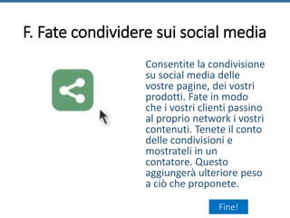 F. Fate condividere sui social media
Consentite la condivisione
su social media delle
vostre pagine, dei vostri
prodotti. Fate in modo
che i vostri clienti passino
al proprio network i vostri
contenuti. Tenete il conto
delle condivisioni e
mostrateli in un
contatore. Questo
aggiungerà ulteriore peso
a ciò che proponete.
Fine!
 