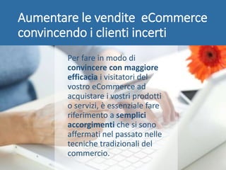 Aumentare le vendite eCommerce
convincendo i clienti incerti
Per fare in modo di
convincere con maggiore
efficacia i visitatori del
vostro eCommerce ad
acquistare i vostri prodotti
o servizi, è essenziale fare
riferimento a semplici
accorgimenti che si sono
affermati nel passato nelle
tecniche tradizionali del
commercio.
 