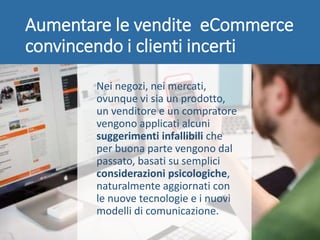 Aumentare le vendite eCommerce
convincendo i clienti incerti
Nei negozi, nei mercati,
ovunque vi sia un prodotto,
un venditore e un compratore
vengono applicati alcuni
suggerimenti infallibili che
per buona parte vengono dal
passato, basati su semplici
considerazioni psicologiche,
naturalmente aggiornati con
le nuove tecnologie e i nuovi
modelli di comunicazione.
 