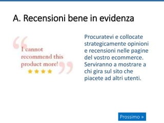 A. Recensioni bene in evidenza
Procuratevi e collocate
strategicamente opinioni
e recensioni nelle pagine
del vostro ecommerce.
Serviranno a mostrare a
chi gira sul sito che
piacete ad altri utenti.
Prossimo »
 