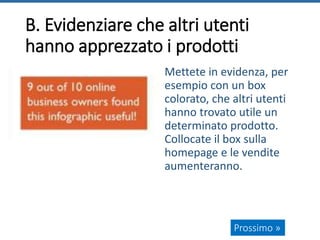 B. Evidenziare che altri utenti
hanno apprezzato i prodotti
Mettete in evidenza, per
esempio con un box
colorato, che altri utenti
hanno trovato utile un
determinato prodotto.
Collocate il box sulla
homepage e le vendite
aumenteranno.
Prossimo »
 