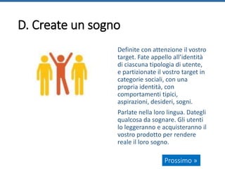 D. Create un sogno
Definite con attenzione il vostro
target. Fate appello all’identità
di ciascuna tipologia di utente,
e partizionate il vostro target in
categorie sociali, con una
propria identità, con
comportamenti tipici,
aspirazioni, desideri, sogni.
Parlate nella loro lingua. Dategli
qualcosa da sognare. Gli utenti
lo leggeranno e acquisteranno il
vostro prodotto per rendere
reale il loro sogno.
Prossimo »
 