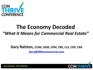 The Economy Decoded 
“What It Means for Commercial Real Estate” 
Gary Ralston, CCIM, SIOR, CPM, CRE, CLS, CDP, CRX 
Gary@SRDcommercial.com 
 