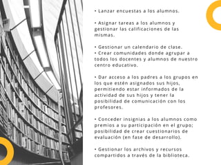 • Lanzar encuestas a los alumnos.
• Asignar tareas a los alumnos y
gestionar las calificaciones de las
mismas.
• Gestionar un calendario de clase.
• Crear comunidades donde agrupar a
todos los docentes y alumnos de nuestro
centro educativo.
• Dar acceso a los padres a los grupos en
los que estén asignados sus hijos,
permitiendo estar informados de la
actividad de sus hijos y tener la
posibilidad de comunicación con los
profesores.
• Conceder insignias a los alumnos como
premios a su participación en el grupo;
posibilidad de crear cuestionarios de
evaluación (en fase de desarrollo).
• Gestionar los archivos y recursos
compartidos a través de la biblioteca.
 