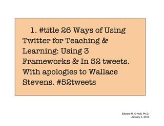 1. #title 26 Ways of Using
Twitter for Teaching &
Learning: Using 3
Frameworks & In 52 tweets.
With apologies to Wallace
Stevens. #52tweets


                          Edward R. O’Neill, Ph.D.
                                 January 4, 2012
 
