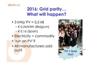 2016: Grid parity…
         What will happen?
• 3 kWp PV ≈ 5,5 k€
  – € 0,24/kWh (Belgium)
  – € 0,16 (Spain)
• Electricity = commodity
• ‘run on PV’?
• All manufacturers sold
  out?                      PV = Sold
                              Out!
 