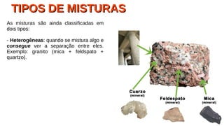 TIPOS DE MISTURASTIPOS DE MISTURAS
As misturas são ainda classificadas em
dois tipos:
- Heterogêneas: quando se mistura algo e
consegue ver a separação entre eles.
Exemplo: granito (mica + feldspato +
quartzo).
 
