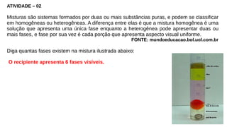 ATIVIDADE – 02
Misturas são sistemas formados por duas ou mais substâncias puras, e podem se classificar
em homogêneas ou heterogêneas. A diferença entre elas é que a mistura homogênea é uma
solução que apresenta uma única fase enquanto a heterogênea pode apresentar duas ou
mais fases, e fase por sua vez é cada porção que apresenta aspecto visual uniforme.
FONTE: mundoeducacao.bol.uol.com.br
Diga quantas fases existem na mistura ilustrada abaixo:
O recipiente apresenta 6 fases visíveis.
 
