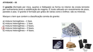 ATIVIDADE – 03
O granito (formado por mica, quartzo e feldspato) se forma no interior da crosta terrestre
por resfriamento lento e solidificação do magma. É muito utilizado em revestimento de pisos,
paredes e pias. O granito é formado por grãos de várias cores e brilhos: são os minerais.
Marque o item que contem a classificação correta do granito:
a) mistura homogênea – 1 fase.
b) mistura heterogênea – 1 fase.
c) mistura heterogênea – 2 fases.
d) mistura heterogênea – 3 fases.
e) mistura heterogênea – 4 fases.
 