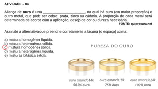 ATIVIDADE – 04
Aliança de ouro é uma _____________________, na qual há ouro (em maior proporção) e
outro metal, que pode ser cobre, prata, zinco ou cádmio. A proporção de cada metal será
determinada de acordo com a aplicação, desejo de cor ou dureza necessária.
FONTE: quiprocura.net
Assinale a alternativa que preenche corretamente a lacuna (o espaço) acima:
a) mistura homogênea líquida.
b) mistura heterogênea sólida.
c) mistura homogênea sólida.
d) mistura heterogênea líquida.
e) misturas bifásica sólida.
 