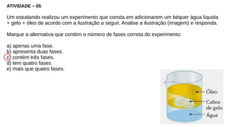 ATIVIDADE – 05
Um estudando realizou um experimento que consta em adicionarem um béquer água líquida
+ gelo + óleo de acordo com a ilustração a seguir. Analise a ilustração (imagem) e responda.
Marque a alternativa que contém o número de fases correta do experimento:
a) apenas uma fase.
b) apresenta duas fases.
c) contém três fases.
d) tem quatro fases.
e) mais que quatro fases.
 