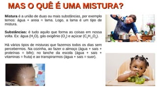MAS O QUÊ É UMA MISTURA?MAS O QUÊ É UMA MISTURA?
Mistura é a união de duas ou mais substâncias, por exemplo
temos: água + areia = lama. Logo, a lama é um tipo de
mistura.
Substâncias: é tudo aquilo que forma as coisas em nossa
volta. Ex: água (H2
O), gás oxigênio (O2
) e açúcar (C6
H12
O6
).
Há vários tipos de misturas que fazemos todos os dias sem
percebermos. Na cozinha, ao fazer o almoço (água + sais +
proteínas = bife); no lanche da escola (água + sais +
vitaminas = fruta) e ao transpirarmos (água + sais = suor).
 